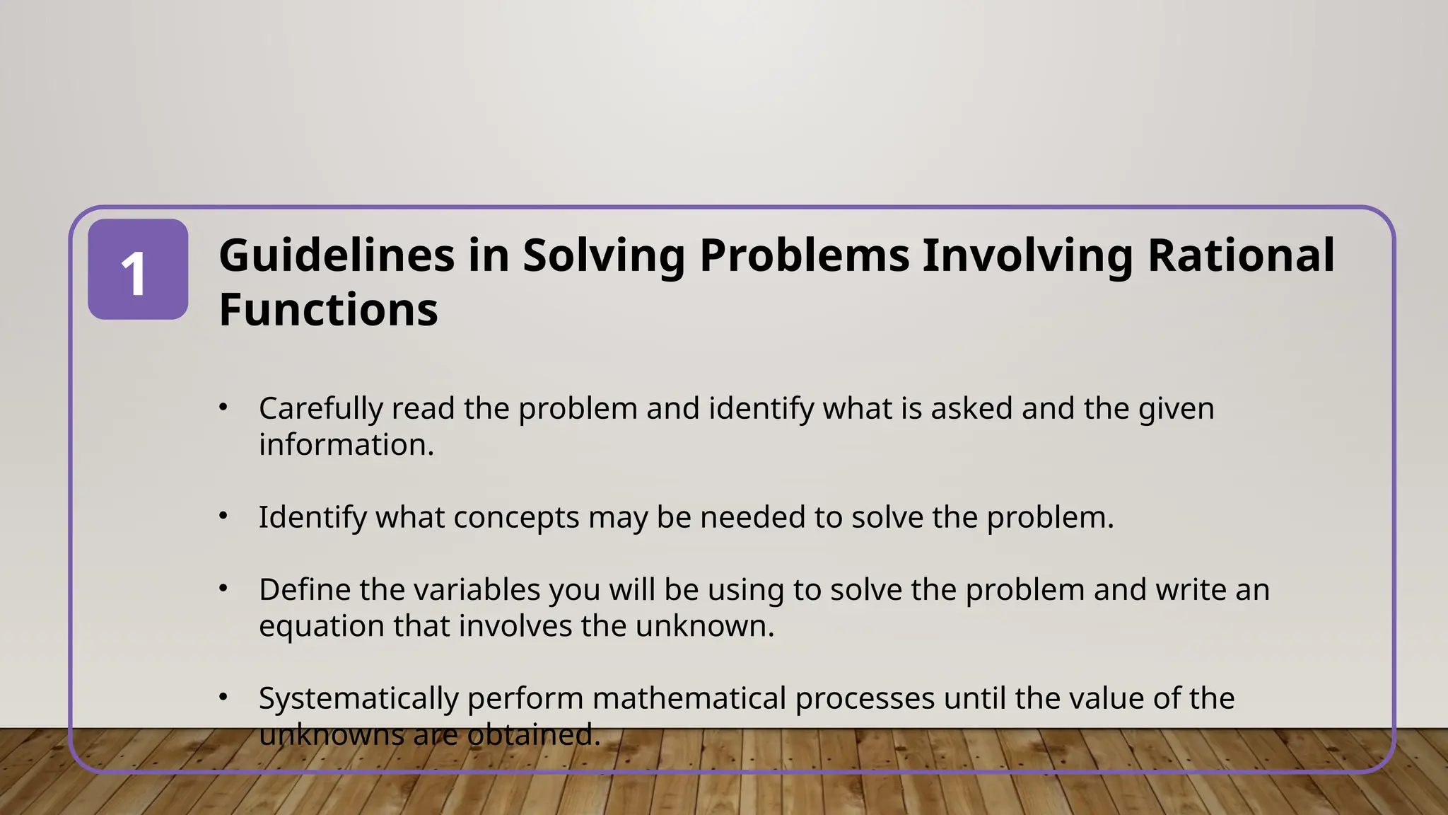 Guidelines in Solving Problems Involving Rational
Functions
• Carefully read the problem and identify what is asked and the given
information.
• Identify what concepts may be needed to solve the problem.
• Define the variables you will be using to solve the problem and write an
equation that involves the unknown.
• Systematically perform mathematical processes until the value of the
unknowns are obtained.
1
 