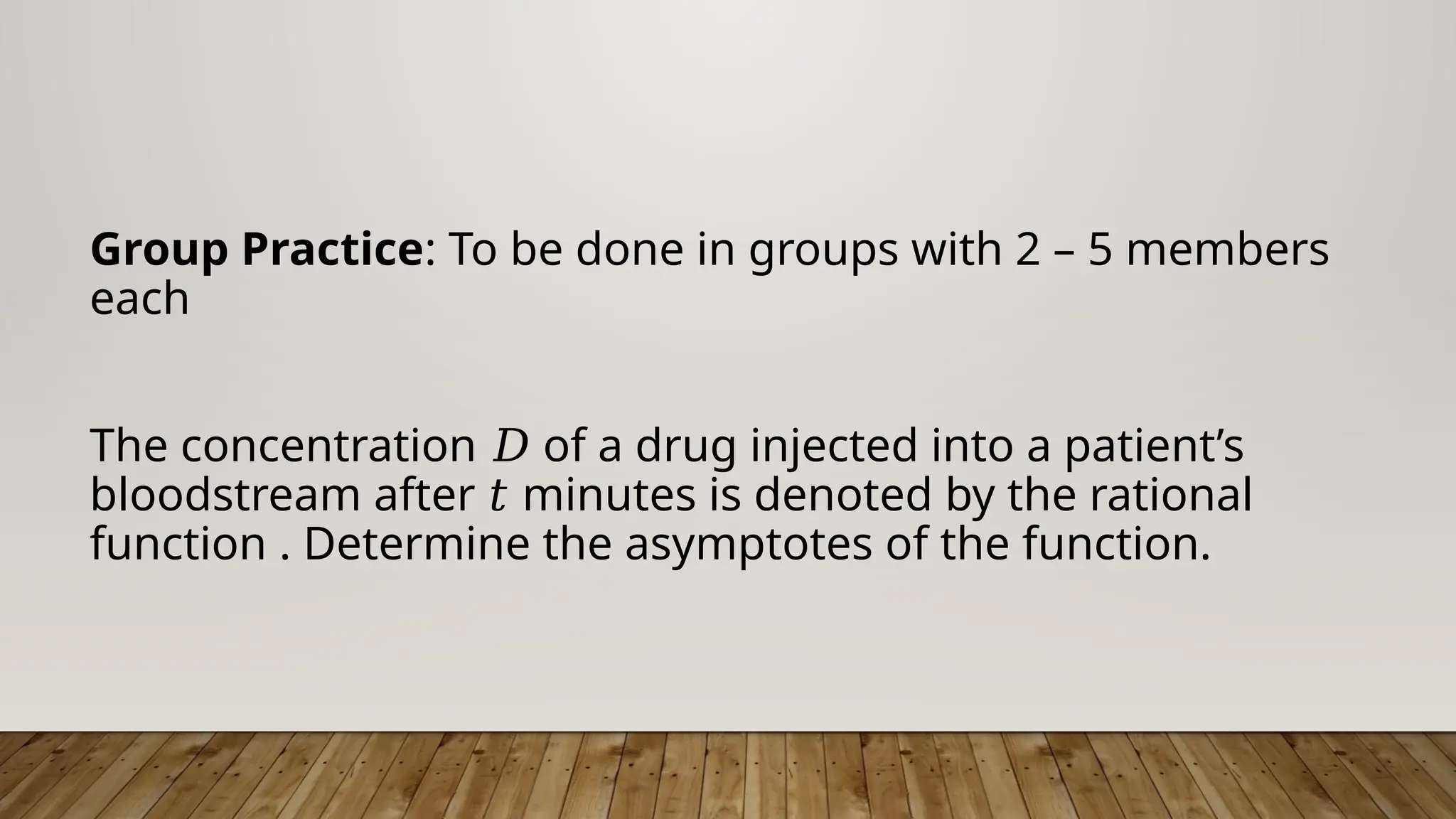 Group Practice: To be done in groups with 2 – 5 members
each
The concentration of a drug injected into a patient’s
𝐷
bloodstream after minutes is denoted by the rational
𝑡
function . Determine the asymptotes of the function.
 