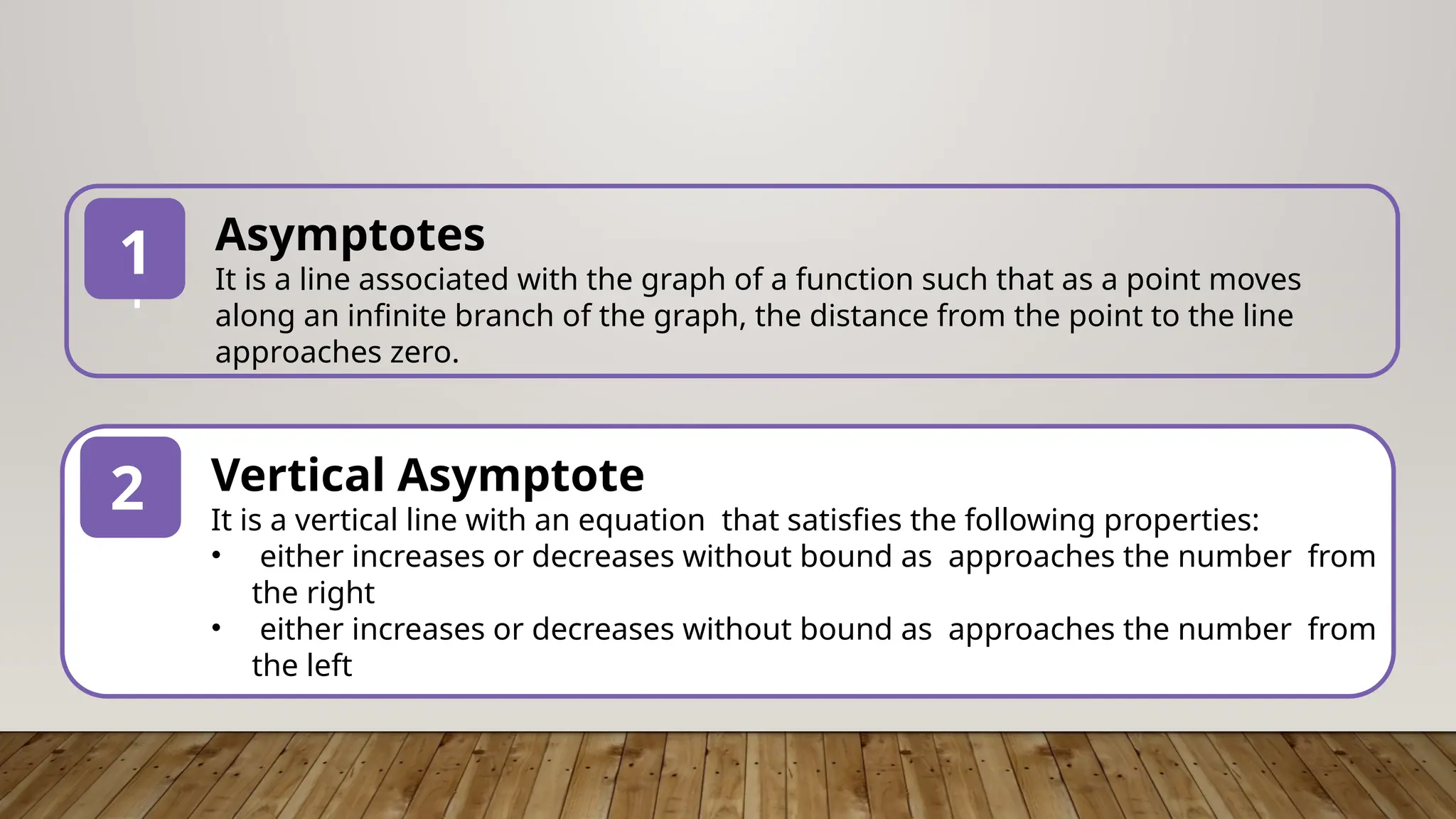 1
Asymptotes
It is a line associated with the graph of a function such that as a point moves
along an infinite branch of the graph, the distance from the point to the line
approaches zero.
1
2 Vertical Asymptote
It is a vertical line with an equation that satisfies the following properties:
• either increases or decreases without bound as approaches the number from
the right
• either increases or decreases without bound as approaches the number from
the left
 