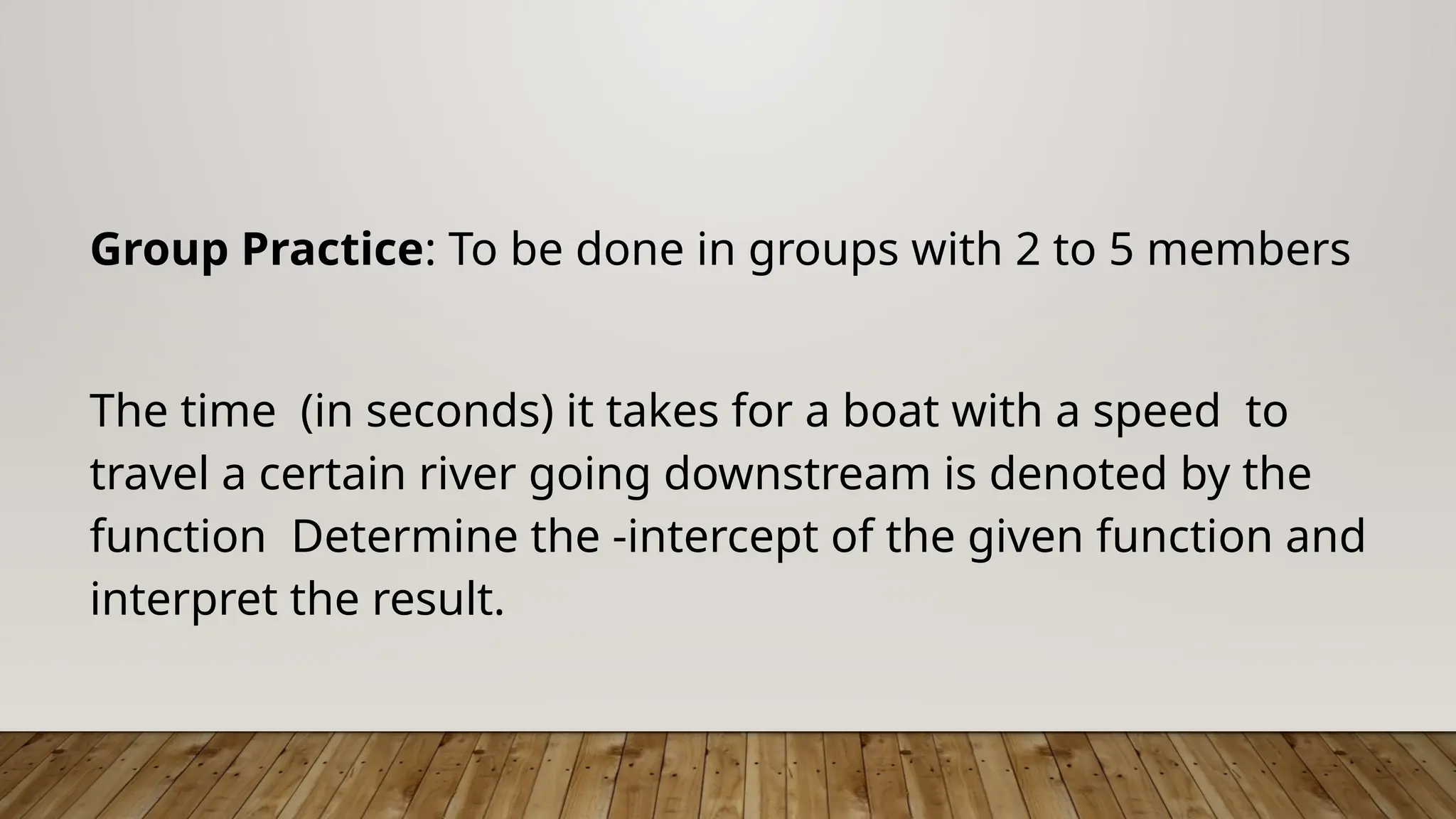 Group Practice: To be done in groups with 2 to 5 members
The time (in seconds) it takes for a boat with a speed to
travel a certain river going downstream is denoted by the
function Determine the -intercept of the given function and
interpret the result.
 