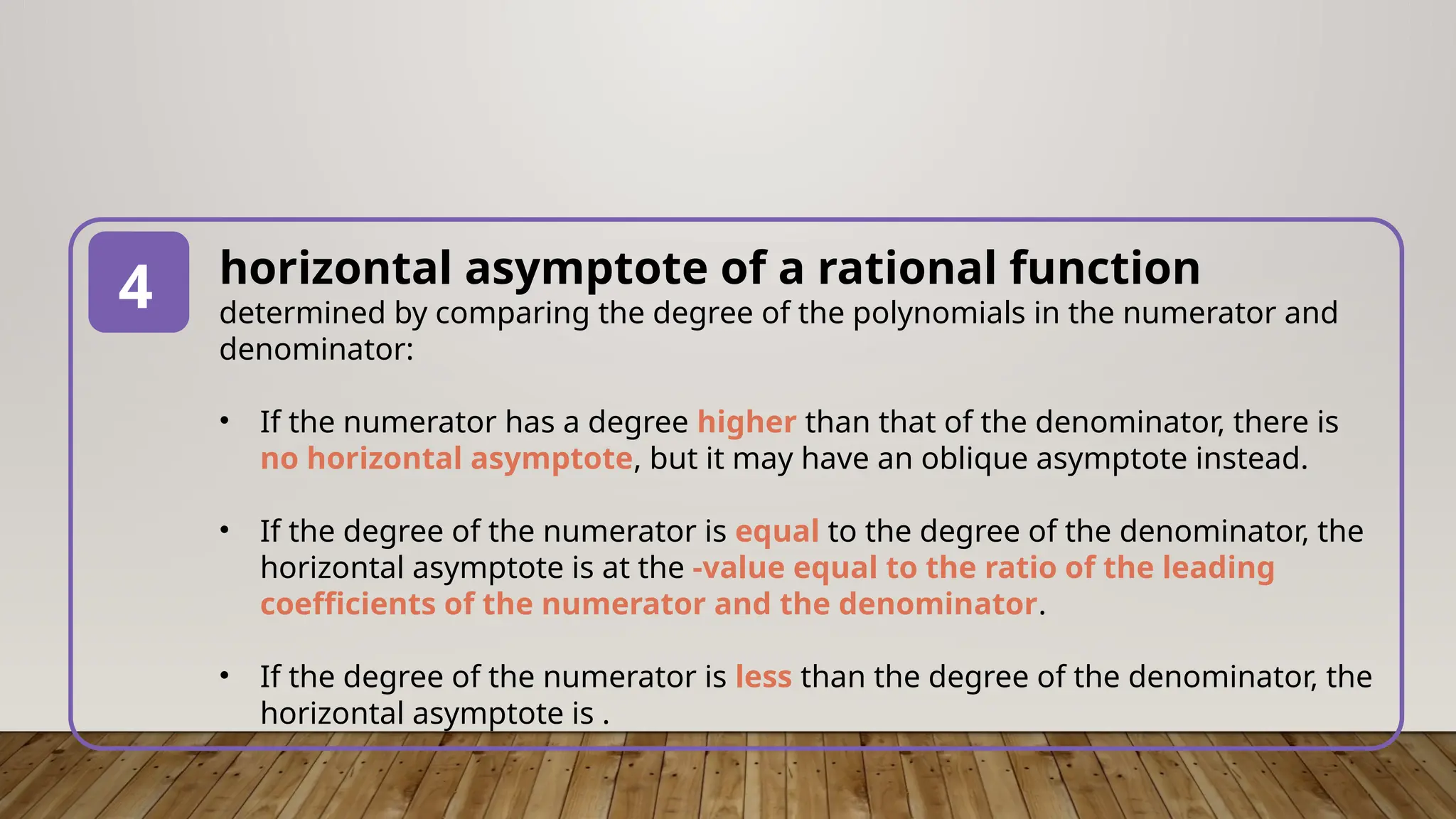 horizontal asymptote of a rational function
determined by comparing the degree of the polynomials in the numerator and
denominator:
• If the numerator has a degree higher than that of the denominator, there is
no horizontal asymptote, but it may have an oblique asymptote instead.
• If the degree of the numerator is equal to the degree of the denominator, the
horizontal asymptote is at the -value equal to the ratio of the leading
coefficients of the numerator and the denominator.
• If the degree of the numerator is less than the degree of the denominator, the
horizontal asymptote is .
4
 