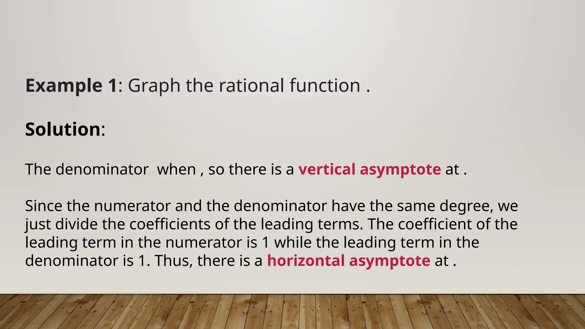 Example 1: Graph the rational function .
Solution:
The denominator when , so there is a vertical asymptote at .
Since the numerator and the denominator have the same degree, we
just divide the coefficients of the leading terms. The coefficient of the
leading term in the numerator is 1 while the leading term in the
denominator is 1. Thus, there is a horizontal asymptote at .
 
