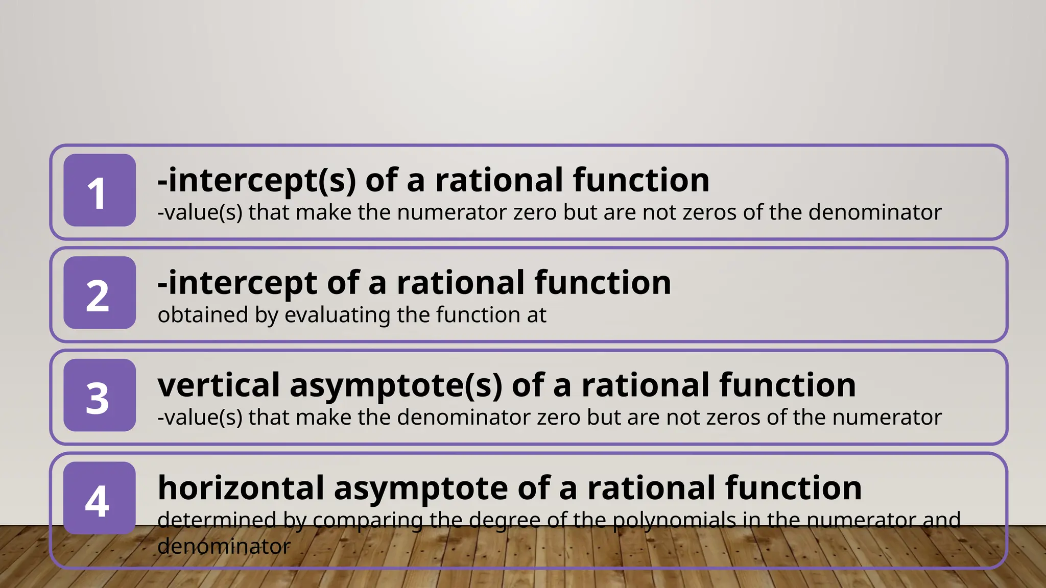 -intercept(s) of a rational function
-value(s) that make the numerator zero but are not zeros of the denominator
1
-intercept of a rational function
obtained by evaluating the function at
2
vertical asymptote(s) of a rational function
-value(s) that make the denominator zero but are not zeros of the numerator
3
horizontal asymptote of a rational function
determined by comparing the degree of the polynomials in the numerator and
denominator
4
 