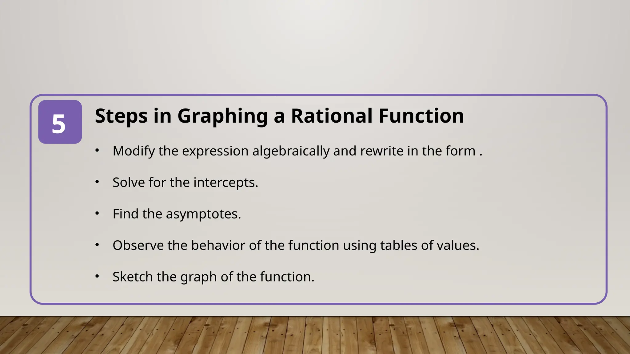 Steps in Graphing a Rational Function
• Modify the expression algebraically and rewrite in the form .
• Solve for the intercepts.
• Find the asymptotes.
• Observe the behavior of the function using tables of values.
• Sketch the graph of the function.
5
 