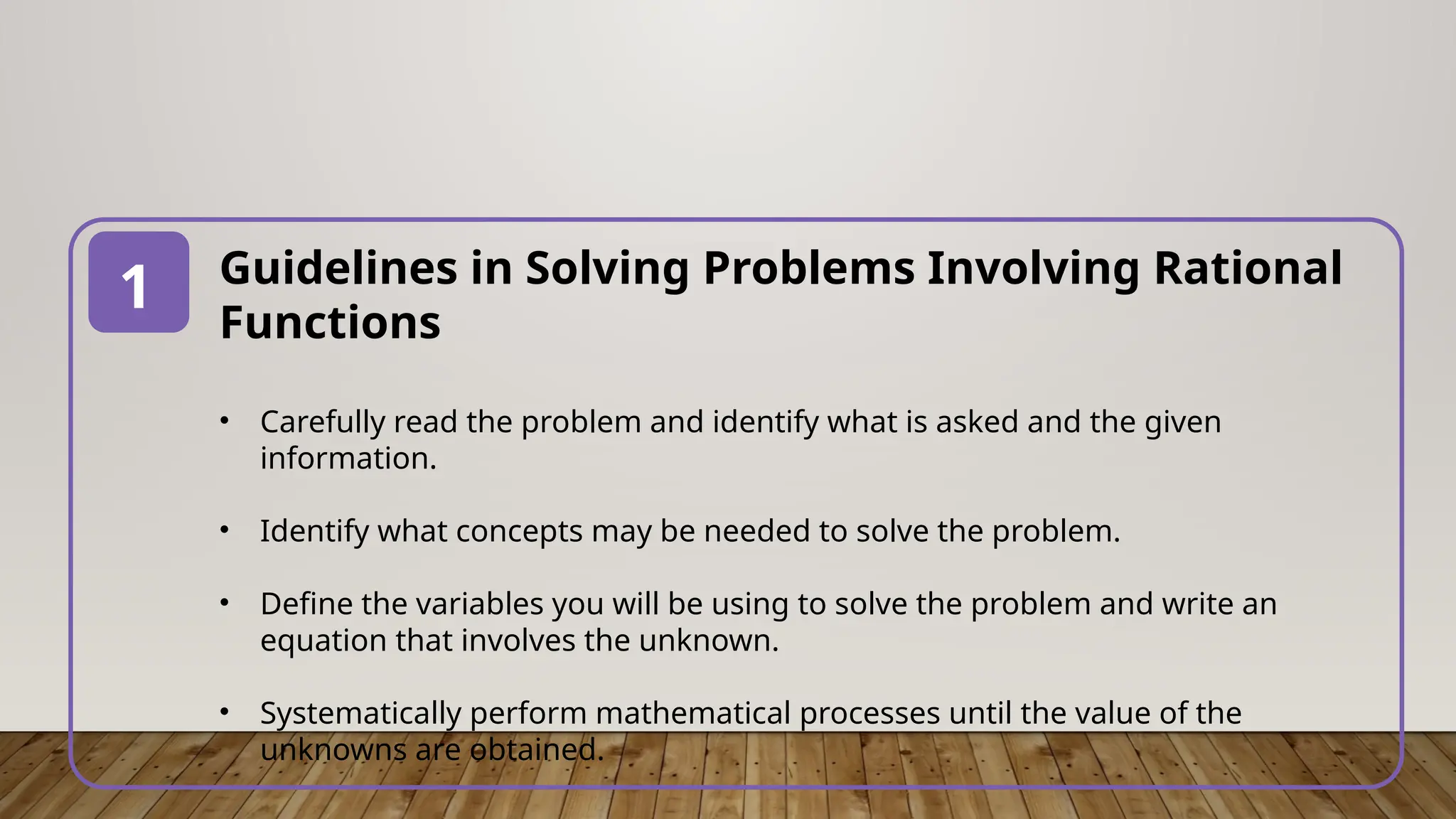 Guidelines in Solving Problems Involving Rational
Functions
• Carefully read the problem and identify what is asked and the given
information.
• Identify what concepts may be needed to solve the problem.
• Define the variables you will be using to solve the problem and write an
equation that involves the unknown.
• Systematically perform mathematical processes until the value of the
unknowns are obtained.
1
 