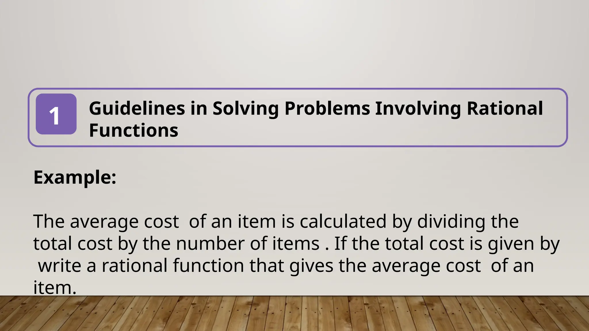 Guidelines in Solving Problems Involving Rational
Functions
1
Example:
The average cost of an item is calculated by dividing the
total cost by the number of items . If the total cost is given by
write a rational function that gives the average cost of an
item.
 