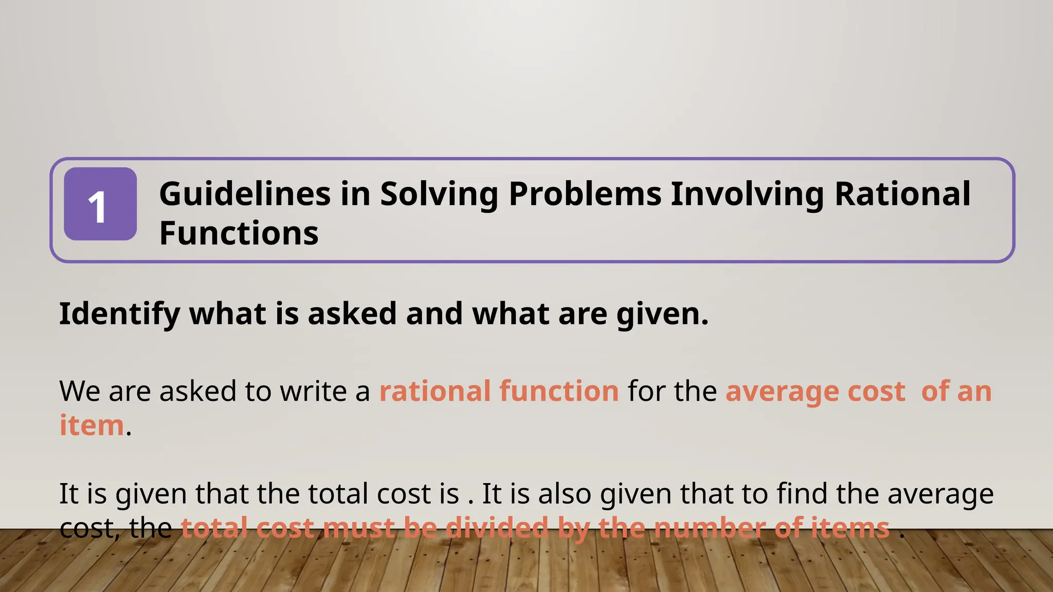Guidelines in Solving Problems Involving Rational
Functions
1
Identify what is asked and what are given.
We are asked to write a rational function for the average cost of an
item.
It is given that the total cost is . It is also given that to find the average
cost, the total cost must be divided by the number of items .
 