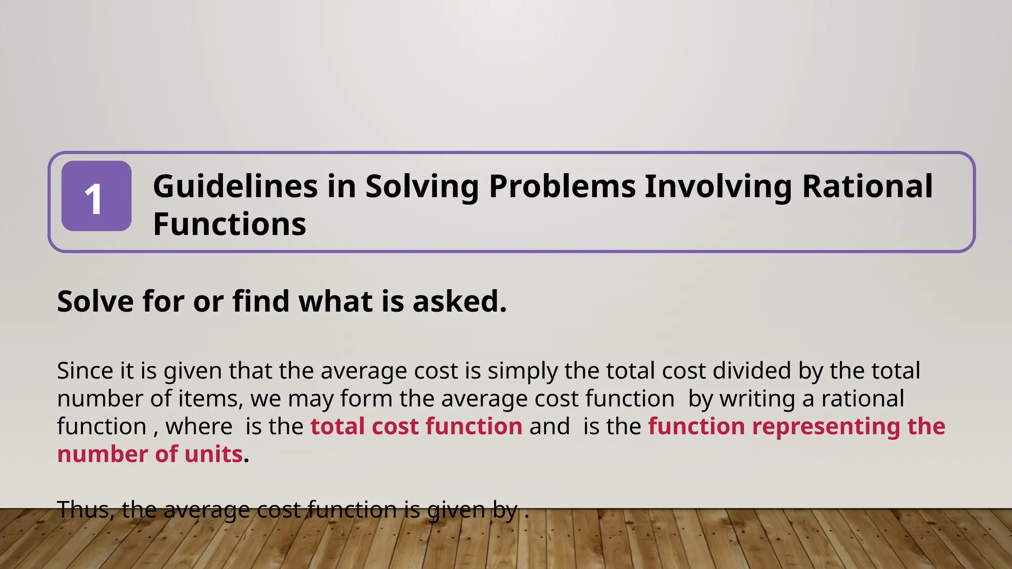 Guidelines in Solving Problems Involving Rational
Functions
1
Solve for or find what is asked.
Since it is given that the average cost is simply the total cost divided by the total
number of items, we may form the average cost function by writing a rational
function , where is the total cost function and is the function representing the
number of units.
Thus, the average cost function is given by .
 
