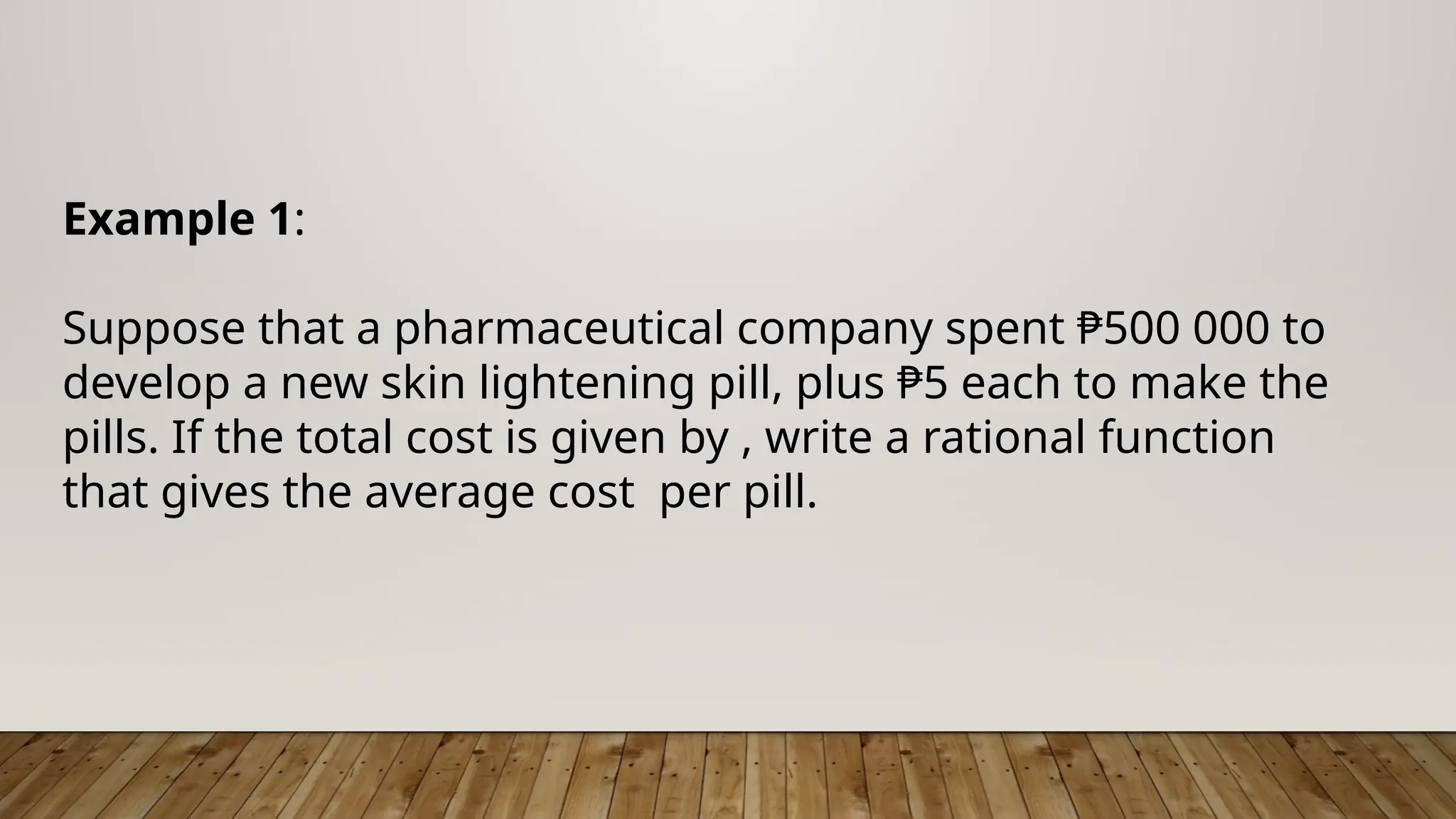 Example 1:
Suppose that a pharmaceutical company spent ₱500 000 to
develop a new skin lightening pill, plus ₱5 each to make the
pills. If the total cost is given by , write a rational function
that gives the average cost per pill.
 