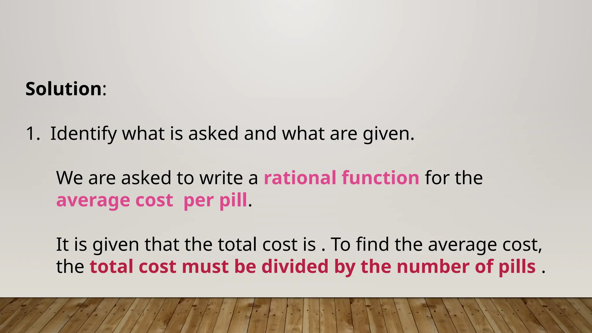 Solution:
1. Identify what is asked and what are given.
We are asked to write a rational function for the
average cost per pill.
It is given that the total cost is . To find the average cost,
the total cost must be divided by the number of pills .
 