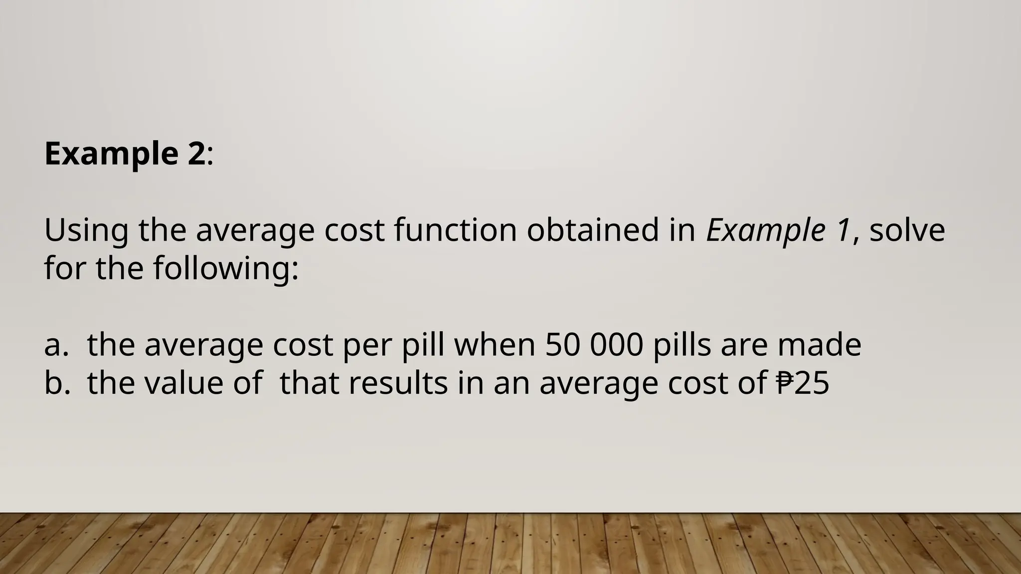 Example 2:
Using the average cost function obtained in Example 1, solve
for the following:
a. the average cost per pill when 50 000 pills are made
b. the value of that results in an average cost of ₱25
 