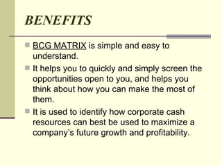 BENEFITS BCG MATRIX  is simple and easy to understand. It helps you to quickly and simply screen the opportunities open to you, and helps you think about how you can make the most of them. It is used to identify how corporate cash resources can best be used to maximize a company’s future growth and profitability. 