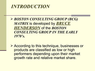 INTRODUCTION BOSTON CONSULTING GROUP (BCG) MATRIX  is developed by  BRUCE HENDERSON  of the  BOSTON CONSULTING GROUP IN THE EARLY 1970’s. According to this technique, businesses or products are classified as low or high performers depending upon their market growth rate and relative market share.  