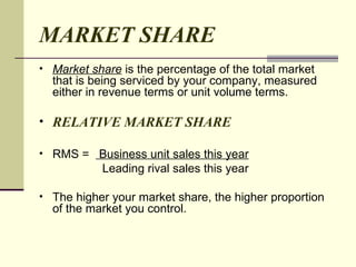 MARKET SHARE Market share  is the percentage of the total market that is being serviced by your company, measured either in revenue terms or unit volume terms.  RELATIVE MARKET SHARE RMS =  Business unit sales this year Leading rival sales this year The higher your market share, the higher proportion of the market you control.  
