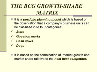 THE BCG GROWTH-SHARE    MATRIX It is a  portfolio planning model  which is based on the observation that a company’s business units can be classified in to four categories: Stars  Question marks  Cash cows Dogs It is based on the combination of  market growth and market share relative to the  next best competitor.   