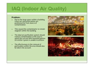 IAQ (Indoor Air Quality)
Problem :
   Due to the large space within a building,
    return air extraction points are
    positioned far from source of
    contamination.

   This caused the contaminants to remain
    stagnant within the building.

   The ideal air purification system should
    remove contamination at the source,
    which the current AHU mounted passive
    UV emitter system is unable to achieve.

   The effectiveness in the removal of
    particulates within the area should also
    be taken into account.
 