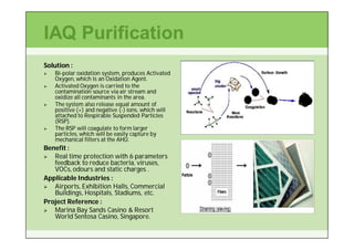 IAQ Purification
Solution :
   Bi-
    Bi-polar oxidation system, produces Activated
    Oxygen, which is an Oxidation Agent.
   Activated Oxygen is carried to the
    contamination source via air stream and
    oxidize all contaminants in the area.
   The system also release equal amount of
    positive (+) and negative (-) ions, which will
                               (-
    attached to Respirable Suspended Particles
    (RSP).
   The RSP will coagulate to form larger
    particles, which will be easily capture by
    mechanical filters at the AHU.
Benefit :
  Real time protection with 6 parameters
   feedback to reduce bacteria, viruses,
   VOCs, odours and static charges .
Applicable Industries :
  Airports, Exhibition Halls, Commercial
   Buildings, Hospitals, Stadiums, etc.
Project Reference :
  Marina Bay Sands Casino & Resort
   World Sentosa Casino, Singapore.
 