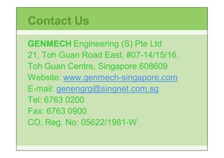 Contact Us
GENMECH Engineering (S) Pte Ltd
21, Toh Guan Road East, #07-14/15/16,
                        #07-
Toh Guan Centre, Singapore 608609
Website: www.genmech-singapore.com
         www.genmech-
E-mail: genengrg@singnet.com.sg
Tel: 6763 0200
Fax: 6763 0900
CO. Reg. No: 05622/1981-W
             05622/1981-
 