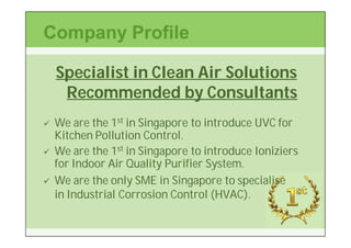 Company Profile

    Specialist in Clean Air Solutions
     Recommended by Consultants
   We are the 1st in Singapore to introduce UVC for
    Kitchen Pollution Control.
   We are the 1st in Singapore to introduce Ioniziers
    for Indoor Air Quality Purifier System.
   We are the only SME in Singapore to specialise
    in Industrial Corrosion Control (HVAC).
 