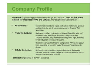Company Profile
Genmech Engineering specialize in the design and build of Clean Air Solutions
System for Industrial HVAC and Exhaust. Our Engineered Solutions are :

     Air Scrubbing -          Contaminated solid and liquid particulate matter and gaseous
                               pollutants in the air stream are removed by Dry and Wet
                               Scrubbing.
     Photolytic Oxidation -   Hydrocarbon (Exp. H2S, Acetone, Mineral Based Oil Mist, etc)
                               molecule chain and Simple Aromatic Compounds (Exp.
                               Toluene, Benzene, etc) are break down by UV-C light, followed
                                                                        UV-
                               by a Oxidization process with Ozone.
                               Oxidization of Volatile Organic Compounds (VOCs) and Odour
                               from industrial process through “Ozonolysis” reaction with
                               Ozone.
     Bi-
      Bi-Polar Ionization -    Bi-
                               Bi-Polar ions are used to coagulate Respirable Suspended
                               Particles, while Activated Oxygen are used to oxidize VOCs for
                               Indoor Air Purification Process.
    GENMECH Engineering is ISO9001 accredited.
 