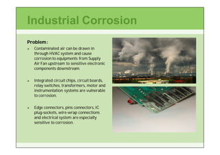 Industrial Corrosion
Problem :
   Contaminated air can be drawn in
    through HVAC system and cause
    corrosion to equipments from Supply
    Air Fan upstream to sensitive electronic
    components downstream.

   Integrated circuit chips, circuit boards,
    relay switches, transformers, motor and
    instrumentation systems are vulnerable
    to corrosion.

   Edge connectors, pins connectors, IC
    plug-
    plug-sockets, wire-wrap connections
                  wire-
    and electrical system are especially
    sensitive to corrosion.
 