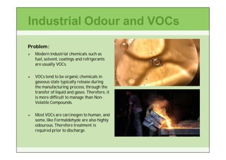Industrial Odour and VOCs
Problem :
   Modern industrial chemicals such as
    fuel, solvent, coatings and refrigerants
    are usually VOCs.

   VOCs tend to be organic chemicals in
    gaseous state typically release during
    the manufacturing process, through the
    transfer of liquid and gases. Therefore, it
    is more difficult to manage than Non-
                                     Non-
    Volatile Compounds.

   Most VOCs are carcinogen to human, and
    some, like Formaldehyde are also highly
    odourous. Therefore treatment is
    required prior to discharge.
 