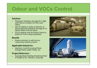 Odour and VOCs Control
Solution :
   Photolytic Oxidation through UV-C light
                                    UV-
    with Ozone to oxidize the VOCs and
    Odour.
    Odour.
   Wet Scrubbing is utilize to dissolve or
    absorb gaseous pollutants through air to
    liquid contact into the liquid.
   Dry Scrubbing with Activated Carbon to
    polish air from residue pollutants.
Benefit :
   Reduce emission to safe level as
    required by statutory board.
Applicable Industries :
   Abattoirs, Food Processing Plants,
    Sewage Plants, Wafer Plants, etc.
Project Reference :
   Australia Meat Holdings Rendering Plant
    @ 52000 m3/hr, Dinmore, Australia.
                    Dinmore,
 