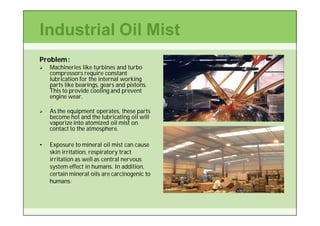 Industrial Oil Mist
Problem :
   Machineries like turbines and turbo
    compressors require constant
    lubrication for the internal working
    parts like bearings, gears and pistons.
    This to provide cooling and prevent
    engine wear.

   As the equipment operates, these parts
    become hot and the lubricating oil will
    vaporize into atomized oil mist on
    contact to the atmosphere.

•   Exposure to mineral oil mist can cause
    skin irritation, respiratory tract
    irritation as well as central nervous
    system effect in humans. In addition,
    certain mineral oils are carcinogenic to
    humans.
 