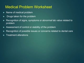 Medical Problem Worksheet
► Name of medical problem
► Drugs taken for the problem
► Recognition of signs, symptoms or abnormal lab value related to
problem
► Assessment of control or stability of the problem
► Recognition of possible issues or concerns related to dental care
► Treatment alterations
 