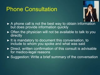 Phone Consultation
► A phone call is not the best way to obtain information
but does provide information quickly
► Often the physician will not be available to talk to you
directly
► It is mandatory to document this conversation, to
include to whom you spoke and what was said
► Direct, written confirmation of this consult is advisable
for medico-legal reasons
► Suggestion: Write a brief summary of the conversation
 