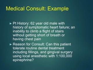 Medical Consult: Example
► Pt History: 62 year old male with
history of symptomatic heart failure; an
inability to climb a flight of stairs
without getting short of breath or
having chest pain
► Reason for Consult: Can this patient
tolerate routine dental treatment
including fillings, and gingival surgery
using local anesthetic with 1:100,000
epinephrine?
 