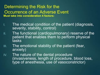 Determining the Risk for the
Occurrence of an Adverse Event
Must take into consideration 4 factors:
I. The medical condition of the patient (diagnosis,
severity, stability, control)
II. The functional (cardiopulmonary) reserve of the
patient that enables them to perform physical
tasks
III. The emotional stability of the patient (fear,
anxiety)
IV. The nature of the dental procedure
(invasiveness, length of procedure, blood loss,
type of anesthesia, use of vasoconstrictor)
 