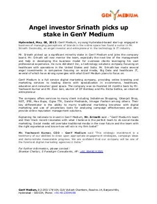 Angel investor Srinath picks up
stake in GenY Medium
Hyderabad, May. 08, 2013: GenY Medium, a young Hyderabad-based start-up engaged in
business of managing perceptions of brands in the online space has found a suitor in Mr.
Srinath Devireddy, an angel investor and entrepreneur in the technology & IT industry.
Mr. Srinath picked up a significant minority stake in GenY Medium and joins the company
board. Mr. Srinath will now mentor the team, especially the next line of the management
and help in developing the business model for overseas clients leveraging his vast
professional experience. He runs Adroitent Inc, a technology solutions company focusing on
healthcare with operations in the United States and India. Mr. Srinath has made several
angel investments in companies focusing on social media, Big Data and healthcare IT,
several of which have strong synergies with what GenY Medium plans to focus on.
GenY Medium is a full service digital marketing company, providing online branding and
marketing services to leading clients with specialization in e-commerce, healthcare,
education and consumer good space. The company was co-founded 18 months back by Mr.
Yashwant Kumar and Mr. Ravi Jain, alumni of IIT Bombay and Ms. Richa Sethia, an internet
entrepreneur.
The company offers services to many client including Indiatimes Shopping, Gitanjali Shop,
NIIT, IFBI, Max Bupa, Cigna TTK, Sandor Medicaids, Vinegar Fashion among others. Their
key differentiator is the ability to marry traditional marketing knowhow with digital
marketing and use of proprietary tools for analyzing campaign effectiveness and also
provide online reputation management solutions.
Explaining his rationale to invest in GenY Medium, Mr. Srinath said – “GenY Medium’s team
and their track record resonates with what I believe is the perfect team to do social media
marketing. Social media will overtake traditional media in the near future and the team with
the right experience and know-how will win is my firm belief.”
Mr. Yashwant Kumar, CEO – GenY Medium said “This strategic investment is a
testimony of our abilities to draw upon appropriate engagement strategies, campaign ideas
and demonstrate measurable progress. We are confident that our company will be one of
the foremost digital marketing agencies in India.”
For further information, please contact:
Shankar Chelluri, S Paradigm Consultants, HP: +91.99490.93501
GenY Medium, 8-2-293/174/104, GUV Vivilash Chambers, Road no.14, Banjara Hills,
Hyderabad - 500 034, Phone: +91-40-23544198
 