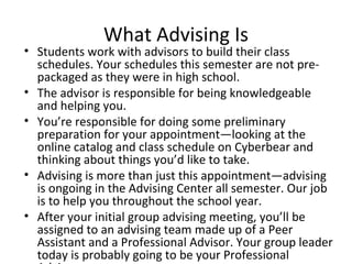 What Advising Is Students work with advisors to build their class schedules. Your schedules this semester are not pre-packaged as they were in high school. The advisor is responsible for being knowledgeable and helping you. You’re responsible for doing some preliminary preparation for your appointment—looking at the online catalog and class schedule on Cyberbear and thinking about things you’d like to take. Advising is more than just this appointment—advising is ongoing in the Advising Center all semester. Our job is to help you throughout the school year. After your initial group advising meeting, you’ll be assigned to an advising team made up of a Peer Assistant and a Professional Advisor. Your group leader today is probably going to be your Professional Advisor. 