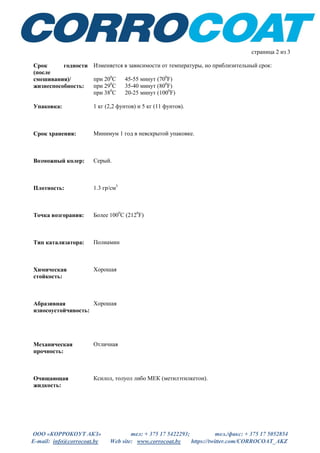 ООО «КОРРОКОУТ АКЗ» тел: + 375 17 5422293; тел./факс: + 375 17 5052854
E-mail: info@corrocoat.by Web site: www.corrocoat.by https://twitter.com/CORROCOAT_AKZ
страница 2 из 3
Срок годности
(после
смешивания)/
жизнеспособность:
Изменяется в зависимости от температуры, но приблизительный срок:
при 200
С 45-55 минут (700
F)
при 290
С 35-40 минут (800
F)
при 380
С 20-25 минут (1000
F)
Упаковка: 1 кг (2,2 фунтов) и 5 кг (11 фунтов).
Срок хранения: Минимум 1 год в невскрытой упаковке.
Возможный колер: Серый.
Плотность: 1.3 гр/см3
Точка возгорания: Более 1000
С (2120
F)
Тип катализатора: Полиамин
Химическая
стойкость:
Хорошая
Абразивная
износоустойчивость:
Хорошая
Механическая
прочность:
Отличная
Очищающая
жидкость:
Ксилол, толуол либо МЕК (метилэтилкетон).
 