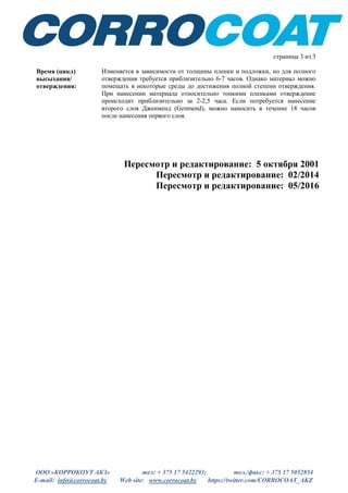 ООО «КОРРОКОУТ АКЗ» тел: + 375 17 5422293; тел./факс: + 375 17 5052854
E-mail: info@corrocoat.by Web site: www.corrocoat.by https://twitter.com/CORROCOAT_AKZ
Пересмотр и редактирование: 5 октября 2001
Пересмотр и редактирование: 02/2014
Пересмотр и редактирование: 05/2016
страница 3 из 3
Время (цикл)
высыхания/
отверждения:
Изменяется в зависимости от толщины пленки и подложки, но для полного
отверждения требуется приблизительно 6-7 часов. Однако материал можно
помещать в некоторые среды до достижения полной степени отверждения.
При нанесении материала относительно тонкими пленками отверждение
происходит приблизительно за 2-2,5 часа. Если потребуется нанесение
второго слоя Дженменд (Genmend), можно наносить в течение 18 часов
после нанесения первого слоя.
 