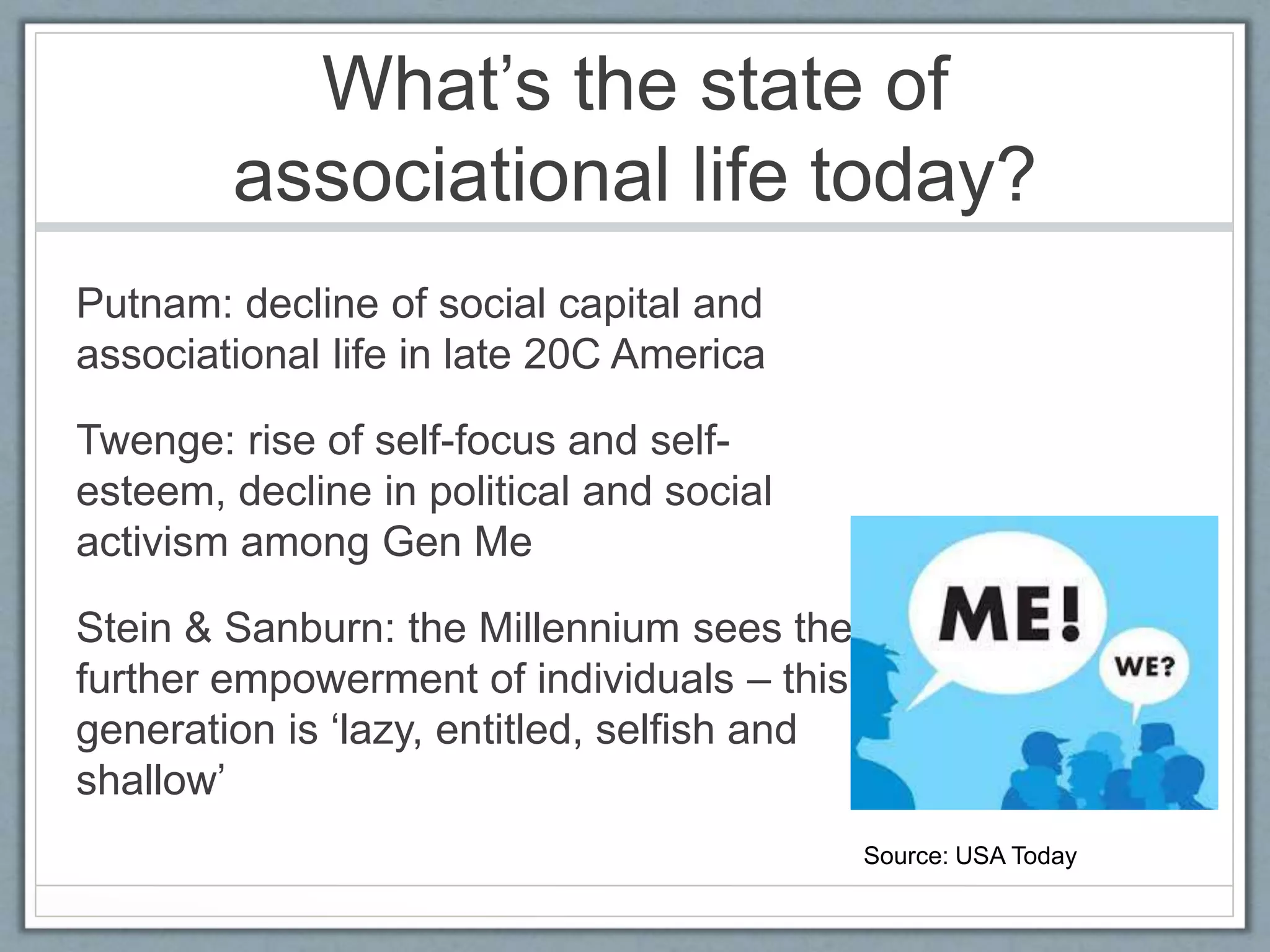 What’s the state of
associational life today?
Putnam: decline of social capital and
associational life in late 20C America
Twenge: rise of self-focus and self-
esteem, decline in political and social
activism among Gen Me
Stein & Sanburn: the Millennium sees the
further empowerment of individuals – this
generation is ‘lazy, entitled, selfish and
shallow’
Source: USA Today
 