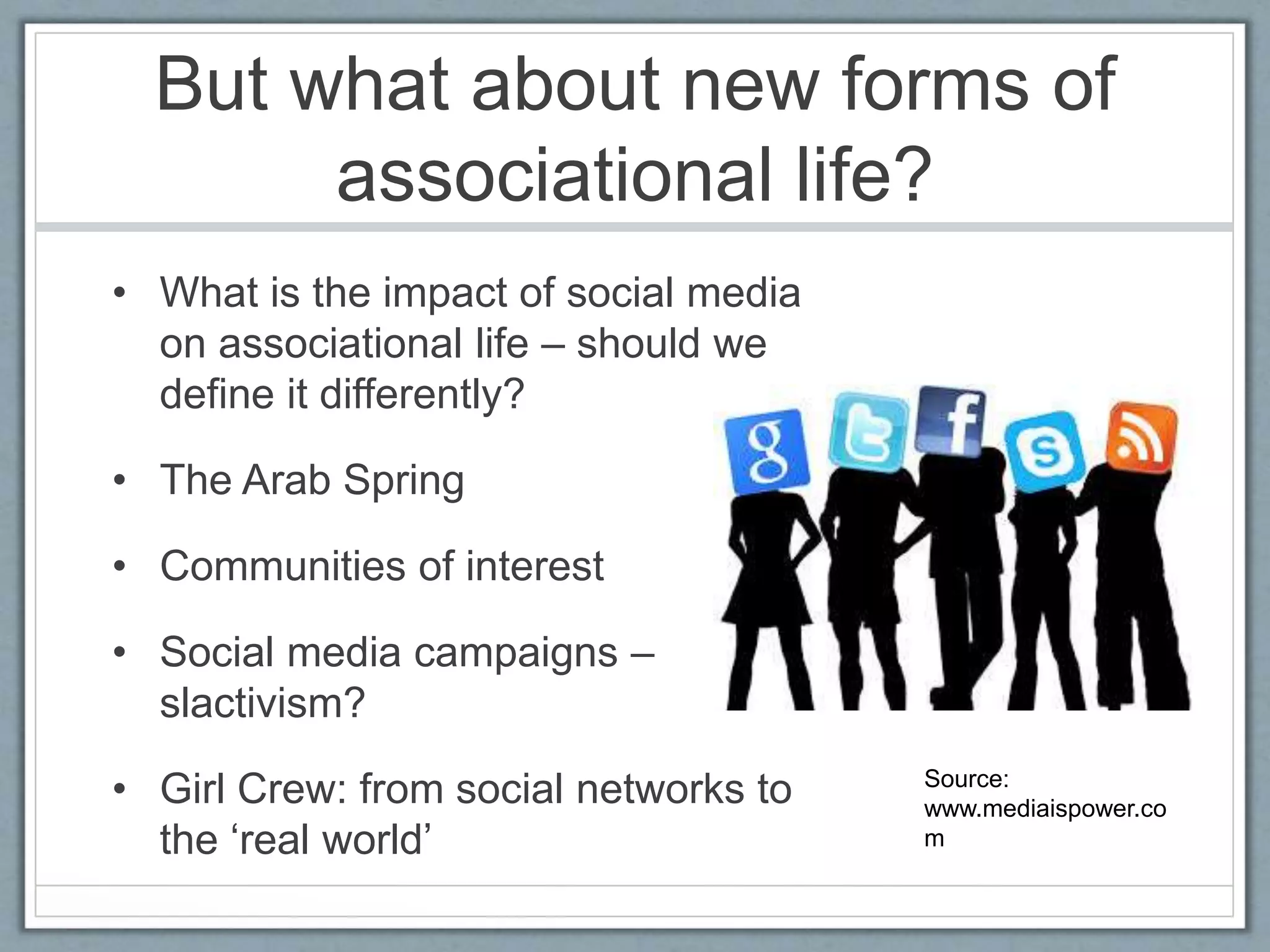 But what about new forms of
associational life?
• What is the impact of social media
on associational life – should we
define it differently?
• The Arab Spring
• Communities of interest
• Social media campaigns –
slactivism?
• Girl Crew: from social networks to
the ‘real world’
Source:
www.mediaispower.co
m
 