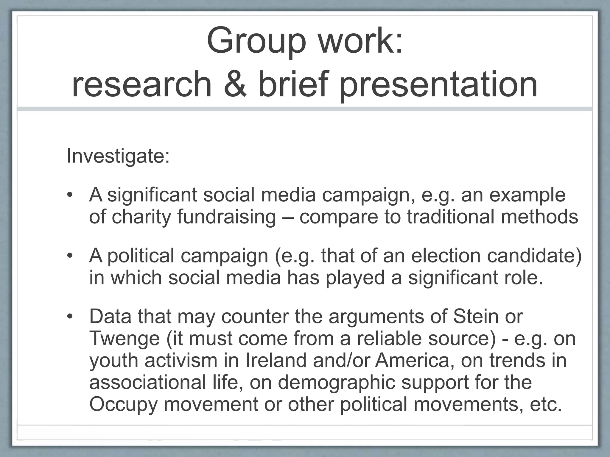 Group work:
research & brief presentation
Investigate:
• A significant social media campaign, e.g. an example
of charity fundraising – compare to traditional methods
• A political campaign (e.g. that of an election candidate)
in which social media has played a significant role.
• Data that may counter the arguments of Stein or
Twenge (it must come from a reliable source) - e.g. on
youth activism in Ireland and/or America, on trends in
associational life, on demographic support for the
Occupy movement or other political movements, etc.
 