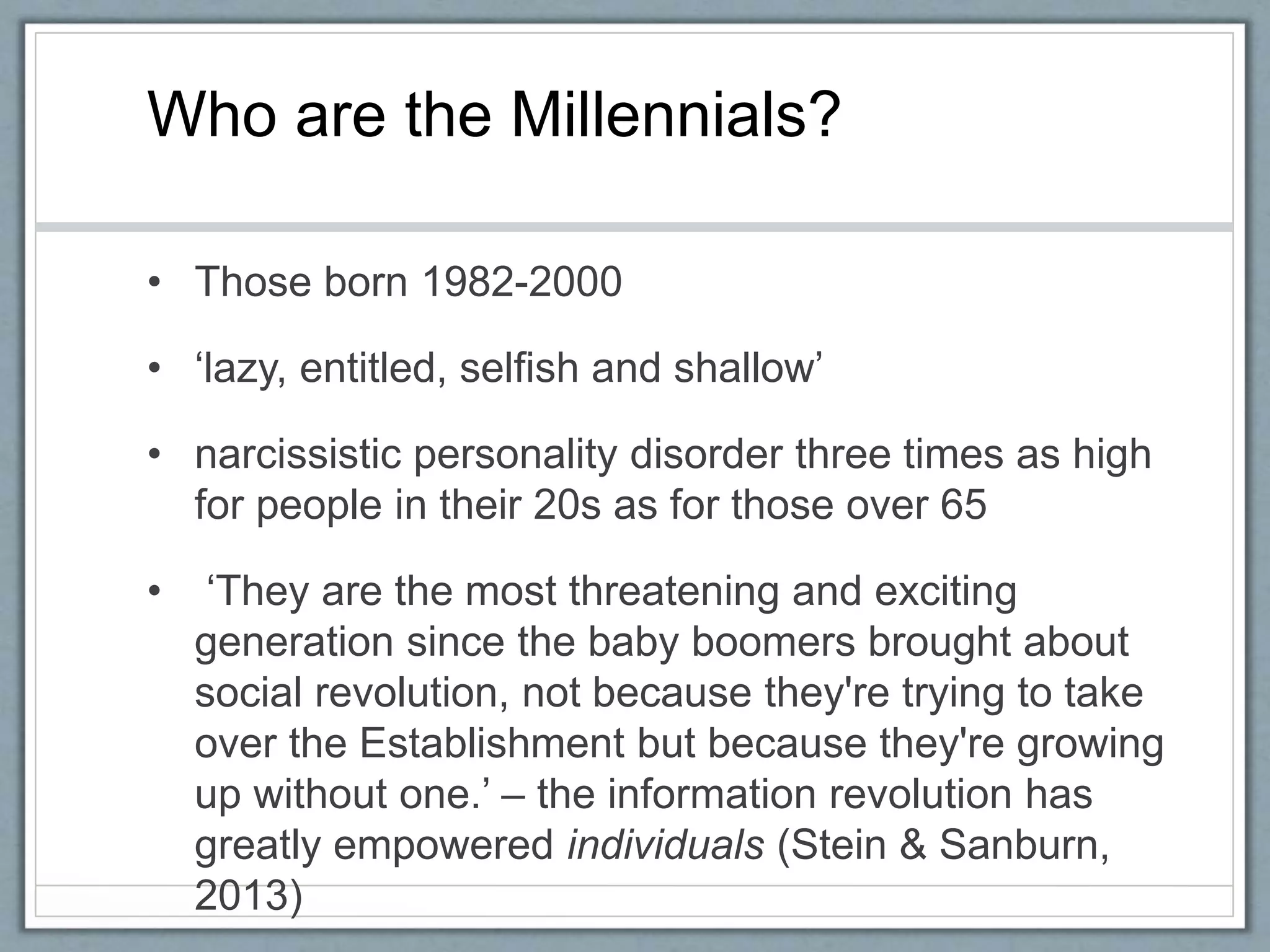 • Those born 1982-2000
• ‘lazy, entitled, selfish and shallow’
• narcissistic personality disorder three times as high
for people in their 20s as for those over 65
• ‘They are the most threatening and exciting
generation since the baby boomers brought about
social revolution, not because they're trying to take
over the Establishment but because they're growing
up without one.’ – the information revolution has
greatly empowered individuals (Stein & Sanburn,
2013)
Who are the Millennials?
 