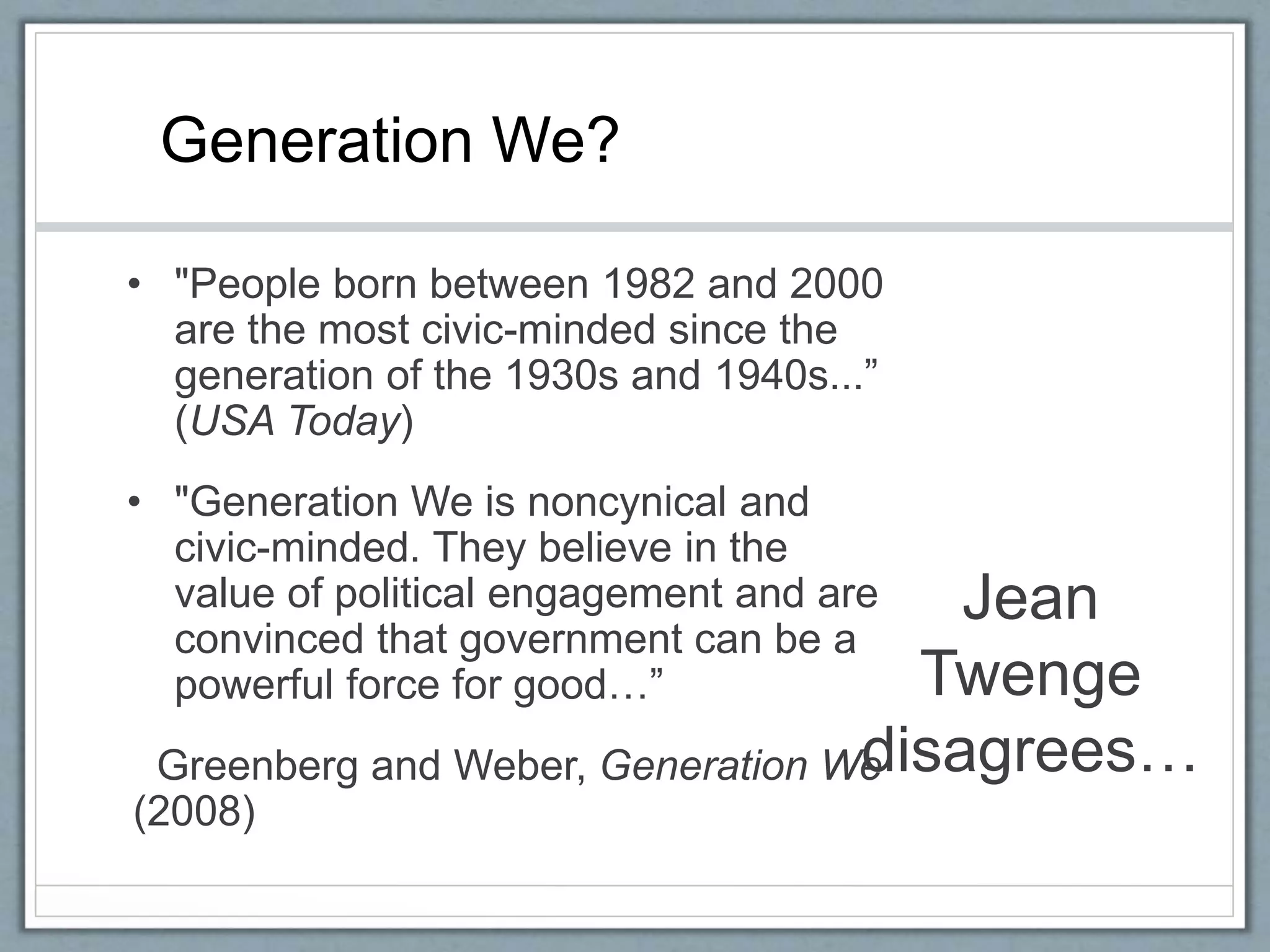 Jean
Twenge
disagrees…
• "People born between 1982 and 2000
are the most civic-minded since the
generation of the 1930s and 1940s...”
(USA Today)
• "Generation We is noncynical and
civic-minded. They believe in the
value of political engagement and are
convinced that government can be a
powerful force for good…”
Greenberg and Weber, Generation We
(2008)
Generation We?
 