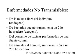 Enfermedades No Transmisibles:
• De la misma flora del individuo
  (endógeno).
• De bacterias que no transmiten a un 2do
  hospedero (exógeno).
• Del consumo de toxinas preformadas de una
  fuente común.
• De animales al hombre, sin transmisión a un
  2do hospedero.
              FUNDACION BARCELO FACULTAD DE ME
 