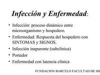 Infección y Enfermedad:
• Infección: proceso dinámico entre
  microorganismo y hospedero.
• Enfermedad: Respuesta del hospedero con
  SINTOMAS y SIGNOS.
• Infección inaparente (subclínica)
• Portador
• Enfermedad con latencia clínica

             FUNDACION BARCELO FACULTAD DE ME
 