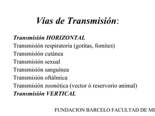 Vías de Transmisión:
Transmisión HORIZONTAL
Transmisión respiratoria (gotitas, fomites)
Transmisión cutánea
Transmisión sexual
Transmisión sanguínea
Transmisión oftálmica
Transmisión zoonótica (vector ó reservorio animal)
Transmisión VERTICAL

                FUNDACION BARCELO FACULTAD DE ME
 