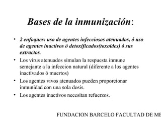 Bases de la inmunización:
• 2 enfoques: uso de agentes infecciosos atenuados, ó uso
  de agentes inactivos ó detoxificados(toxoides) ó sus
  extractos.
• Los virus atenuados simulan la respuesta inmune
  semejante a la infeccion natural (diferente a los agentes
  inactivados ó muertos)
• Los agentes vivos atenuados pueden proporcionar
  inmunidad con una sola dosis.
• Los agentes inactivos necesitan refuerzos.


                   FUNDACION BARCELO FACULTAD DE ME
 