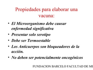Propiedades para elaborar una
              vacuna:
• El Microorganismo debe causar
  enfermedad significativa
• Presentar solo serotipo
• Debe ser Termoestable
• Los Anticuerpos son bloqueadores de la
  acción.
• No deben ser potencialmente oncogénicos

             FUNDACION BARCELO FACULTAD DE ME
 