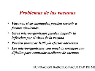Problemas de las vacunas
• Vacunas vivas atenuadas pueden revertir a
  formas virulentas.
• Otros microorganismos pueden impedir la
  infeccion por el virus de la vacuna
• Pueden provocar HPS y/o efectos adeversos
• Los microorganismos con muchos serotipos son
  difíciles para controlar mediante de vacunas


               FUNDACION BARCELO FACULTAD DE ME
 