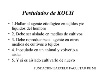 Postulados de KOCH
• 1.Hallar al agente etiológico en tejidos y/o
  líquidos del hombre
• 2. Debe ser aislado en medios de cultivos
• 3. Debe reproducirse al agente en otros
  medios de cultivos ó tejidos
• 4. Inoculado en un animal y volverlo a
  aislar
• 5. Y si es aislado cultivarlo de nuevo
               FUNDACION BARCELO FACULTAD DE ME
 