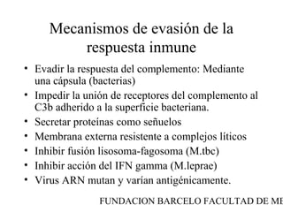 Mecanismos de evasión de la
         respuesta inmune
• Evadir la respuesta del complemento: Mediante
  una cápsula (bacterias)
• Impedir la unión de receptores del complemento al
  C3b adherido a la superficie bacteriana.
• Secretar proteínas como señuelos
• Membrana externa resistente a complejos líticos
• Inhibir fusión lisosoma-fagosoma (M.tbc)
• Inhibir acción del IFN gamma (M.leprae)
• Virus ARN mutan y varían antigénicamente.
                FUNDACION BARCELO FACULTAD DE ME
 
