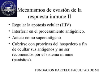 Mecanismos de evasión de la
         respuesta inmune II
•   Regular la apotosis celular (HIV)
•   Interferir en el procesamiento antigénico.
•   Actuar como superantígeno
•   Cubrirse con proteinas del hospedero a fin
    de ocultar sus antígenos y no ser
    reconocidos por el sistema inmune
    (parásitos).

                FUNDACION BARCELO FACULTAD DE ME
 